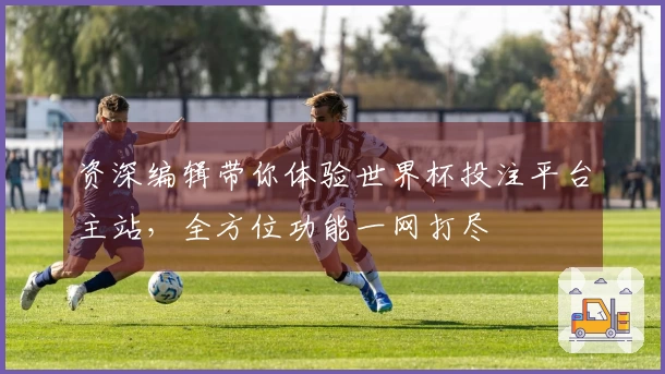 资深编辑带你体验世界杯投注平台主站，全方位功能一网打尽